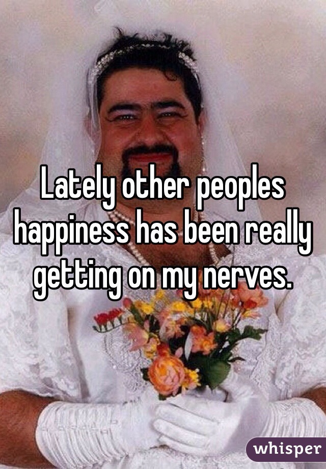 Lately other peoples happiness has been really getting on my nerves. 