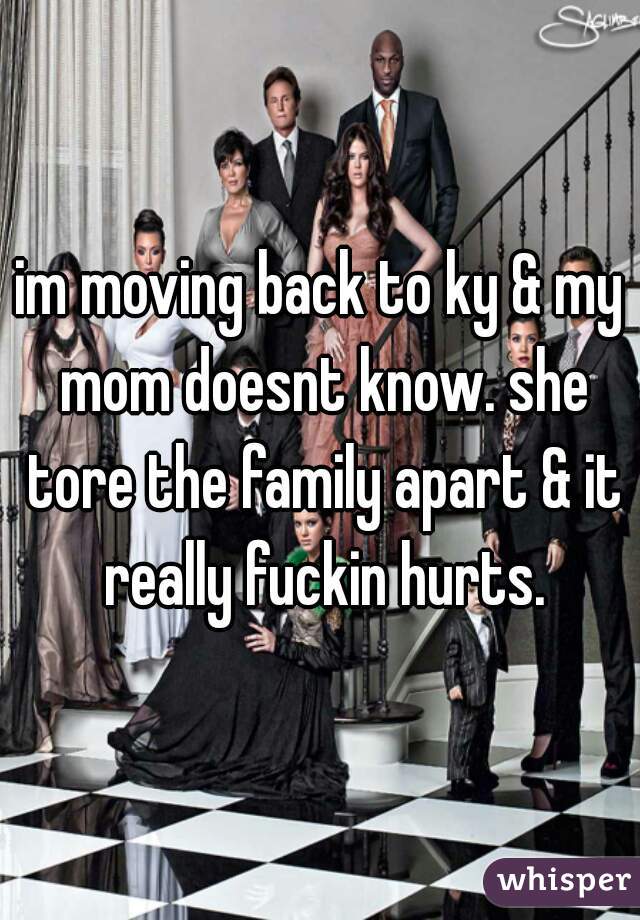 im moving back to ky & my mom doesnt know. she tore the family apart & it really fuckin hurts.