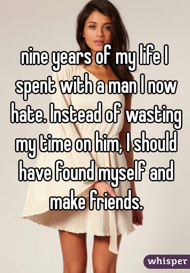 nine years of my life I spent with a man I now hate. Instead of wasting my time on him, I should have found myself and make friends.