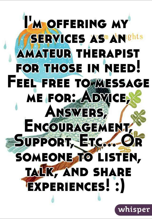 I'm offering my services as an amateur therapist for those in need! Feel free to message me for: Advice, Answers,  Encouragement, Support, Etc... Or someone to listen, talk, and share experiences! :) 