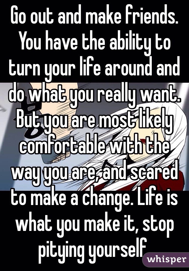 Go out and make friends. You have the ability to turn your life around and do what you really want. But you are most likely comfortable with the way you are, and scared to make a change. Life is what you make it, stop pitying yourself. 