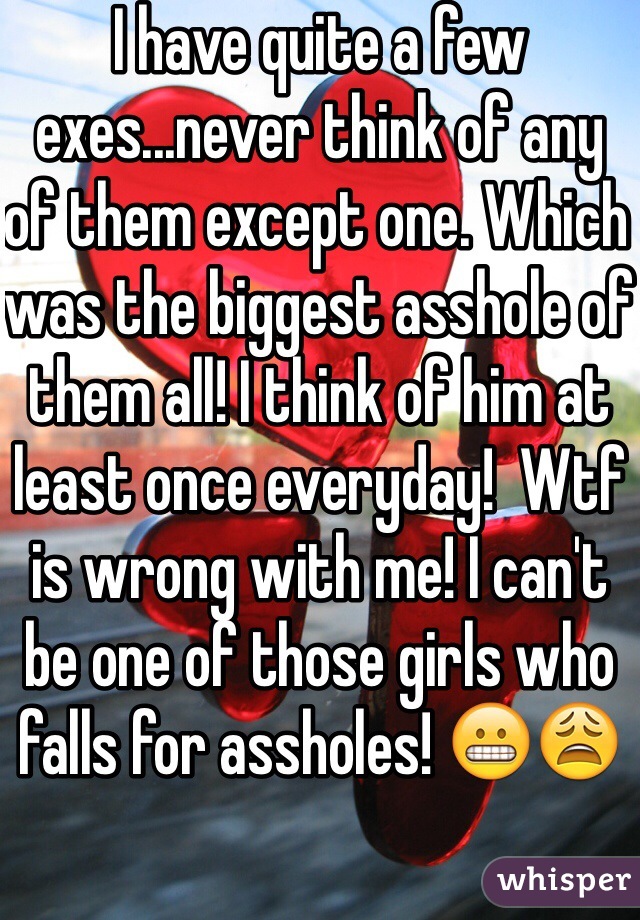 I have quite a few exes...never think of any of them except one. Which was the biggest asshole of them all! I think of him at least once everyday!  Wtf is wrong with me! I can't be one of those girls who falls for assholes! 😬😩