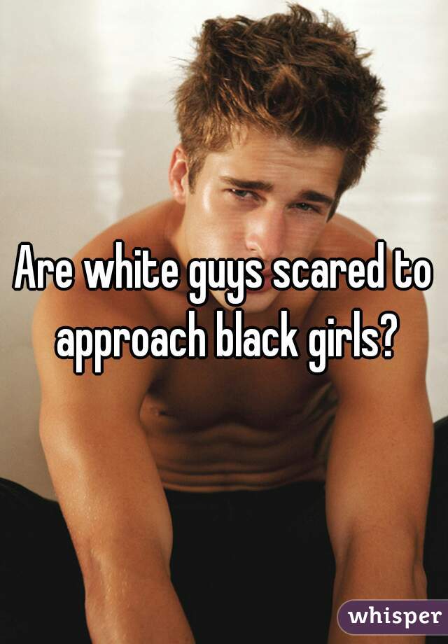 Are white guys scared to approach black girls?