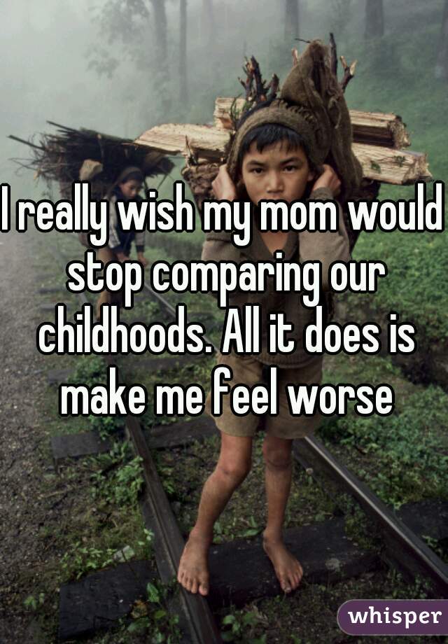 I really wish my mom would stop comparing our childhoods. All it does is make me feel worse