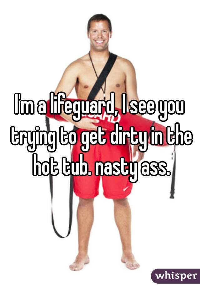 I'm a lifeguard, I see you trying to get dirty in the hot tub. nasty ass.