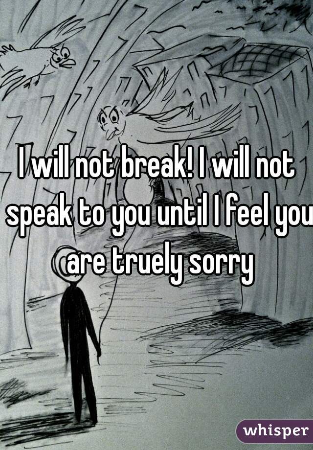 I will not break! I will not speak to you until I feel you are truely sorry