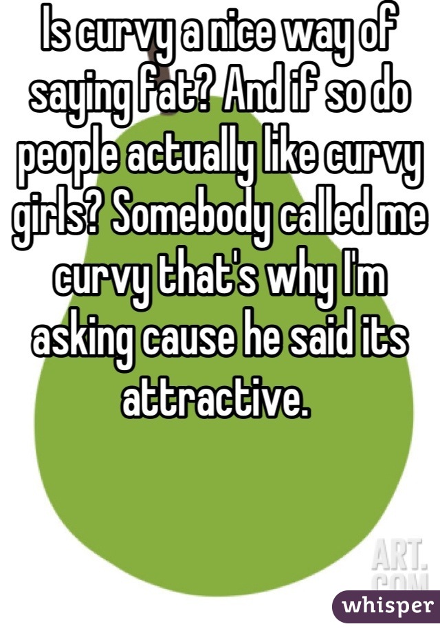 Is curvy a nice way of saying fat? And if so do people actually like curvy girls? Somebody called me curvy that's why I'm asking cause he said its attractive. 