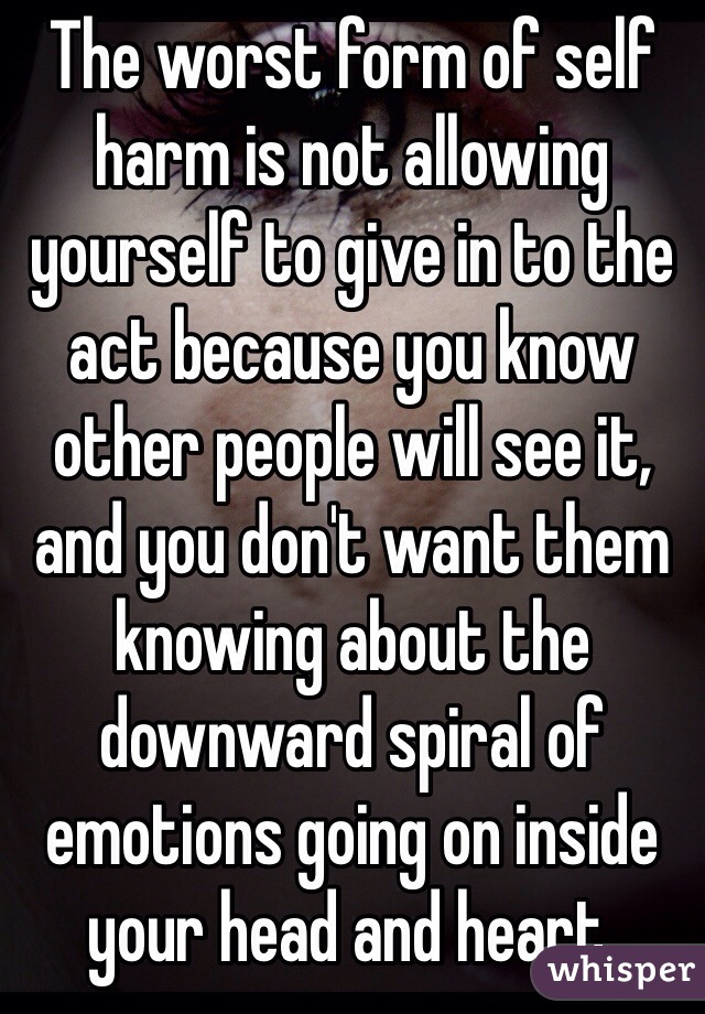 The worst form of self harm is not allowing yourself to give in to the act because you know other people will see it, and you don't want them knowing about the downward spiral of emotions going on inside your head and heart.