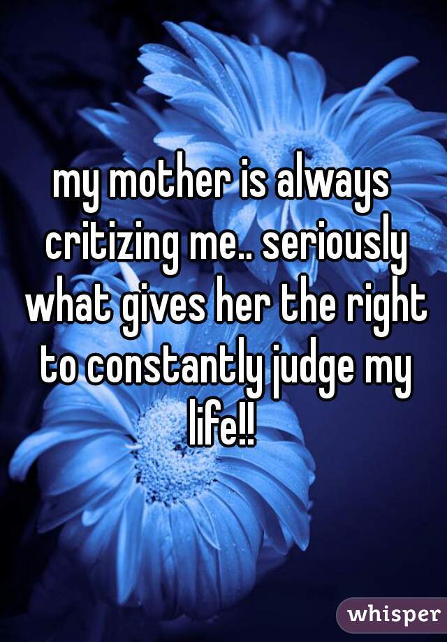 my mother is always critizing me.. seriously what gives her the right to constantly judge my life!! 