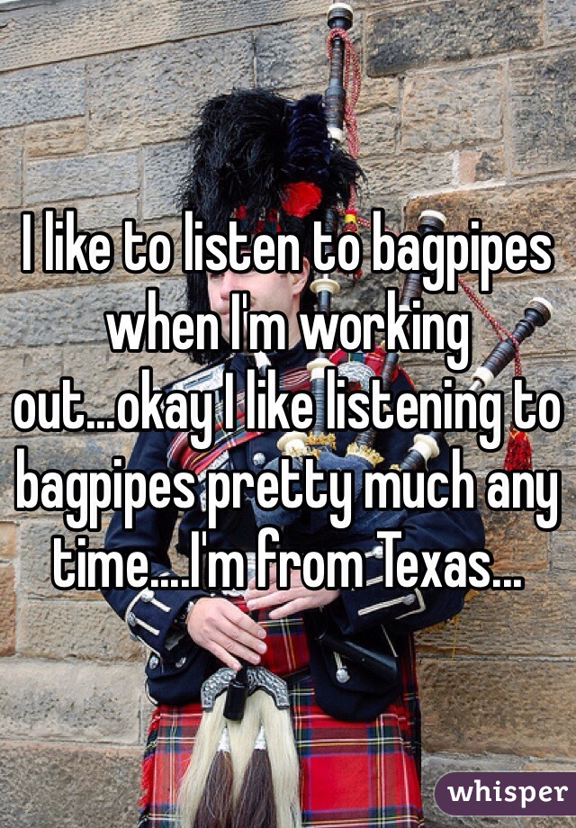 I like to listen to bagpipes when I'm working out...okay I like listening to bagpipes pretty much any time....I'm from Texas...
