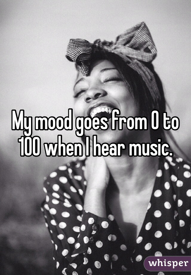 My mood goes from 0 to 100 when I hear music.
