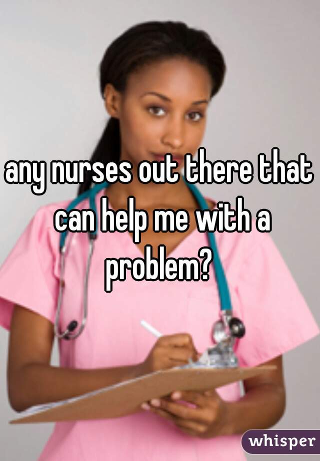 any nurses out there that can help me with a problem? 