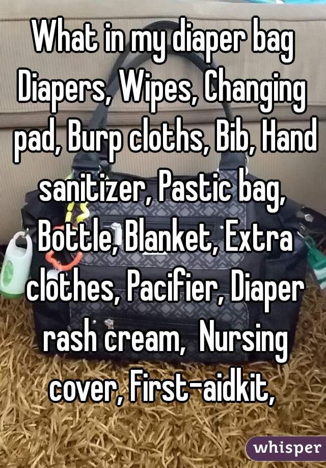 What in my diaper bag
Diapers, Wipes, Changing pad, Burp cloths, Bib, Hand sanitizer, Pastic bag,  Bottle, Blanket, Extra clothes, Pacifier, Diaper rash cream,  Nursing cover, First-aidkit, 
  