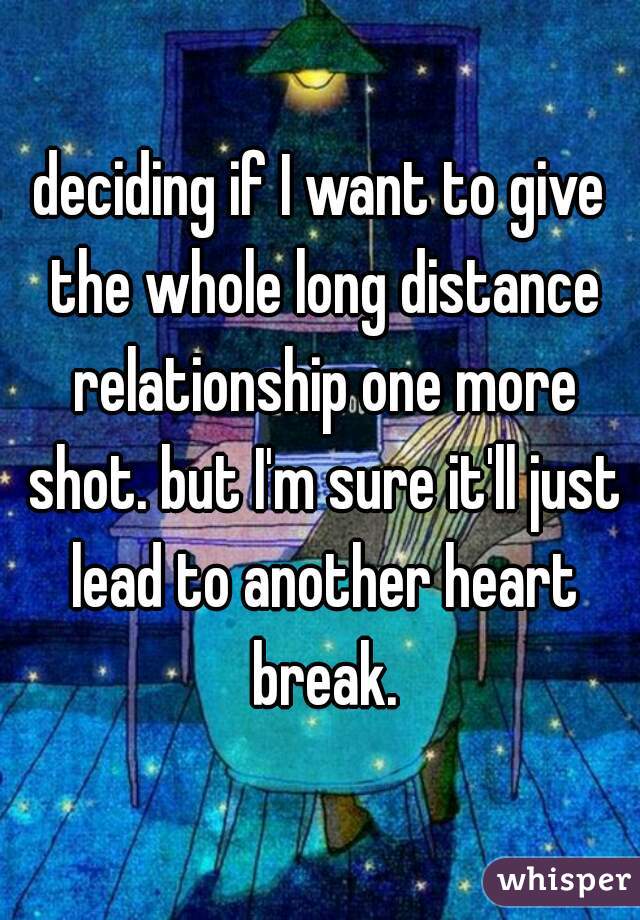 deciding if I want to give the whole long distance relationship one more shot. but I'm sure it'll just lead to another heart break.
