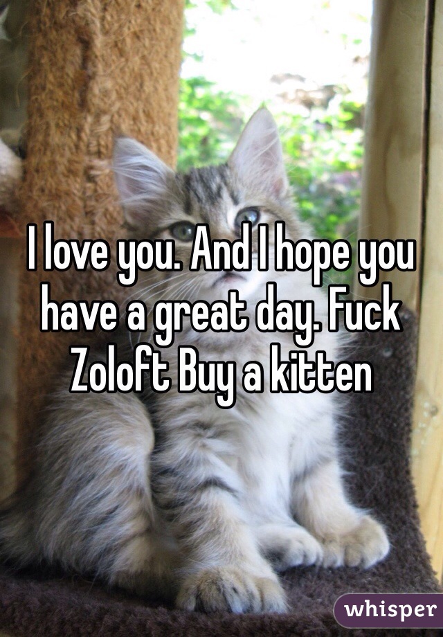 I love you. And I hope you have a great day. Fuck Zoloft Buy a kitten 