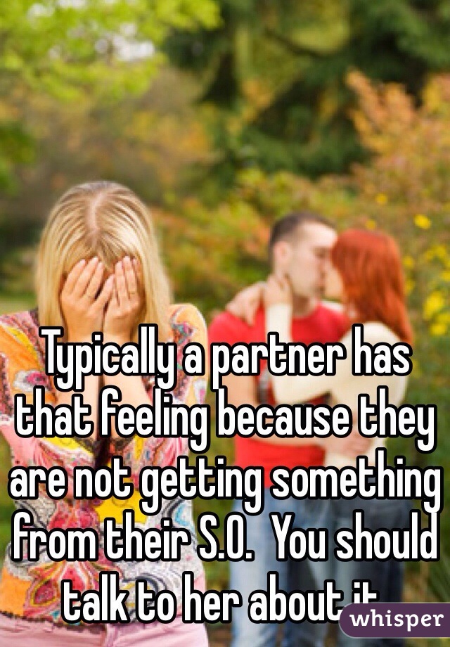 Typically a partner has that feeling because they are not getting something from their S.O.  You should talk to her about it.