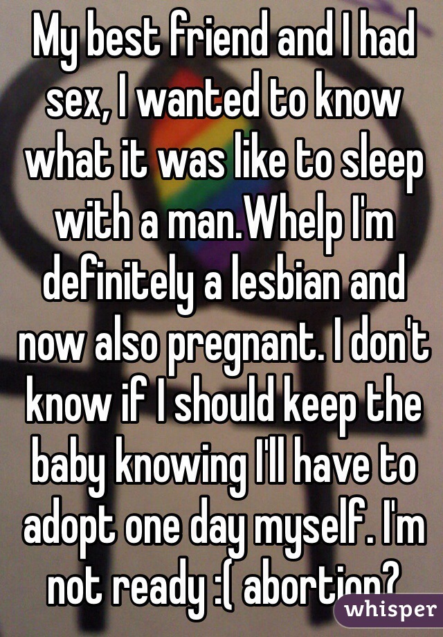 My best friend and I had sex, I wanted to know what it was like to sleep with a man.Whelp I'm definitely a lesbian and now also pregnant. I don't know if I should keep the baby knowing I'll have to adopt one day myself. I'm not ready :( abortion?