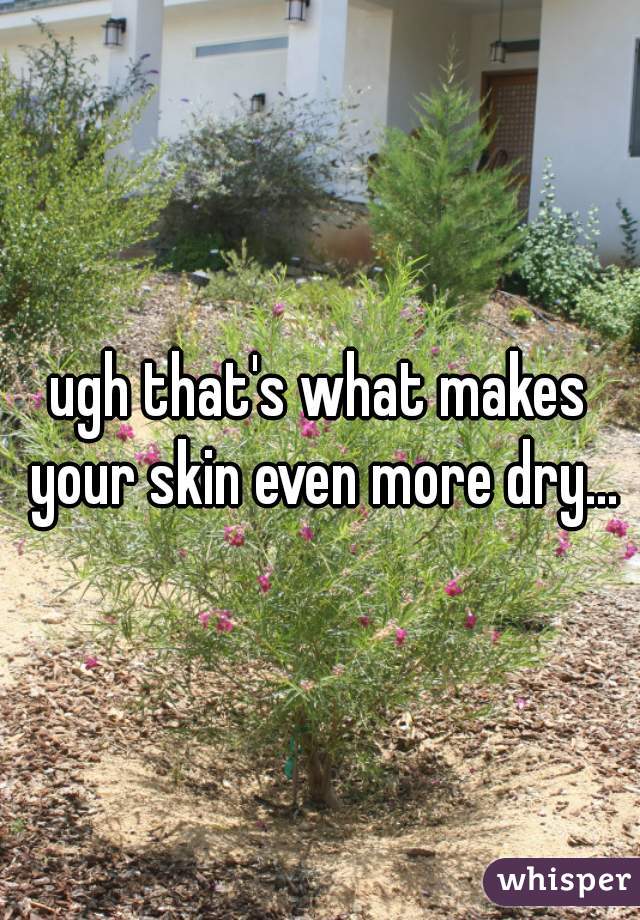 ugh that's what makes your skin even more dry...