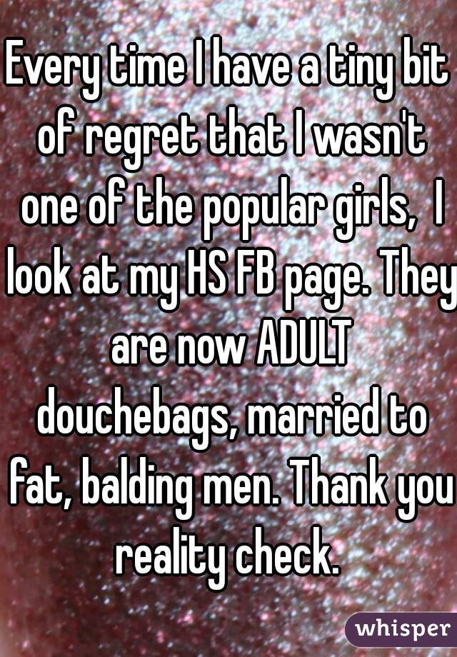 Every time I have a tiny bit of regret that I wasn't one of the popular girls,  I look at my HS FB page. They are now ADULT douchebags, married to fat, balding men. Thank you reality check. 