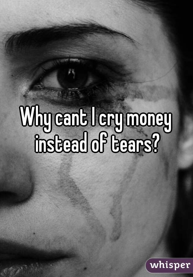 Why cant I cry money instead of tears?