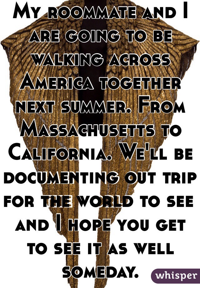 My roommate and I are going to be walking across America together next summer. From Massachusetts to California. We'll be documenting out trip for the world to see and I hope you get to see it as well someday.