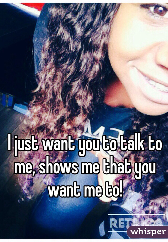 I just want you to talk to me, shows me that you want me to! 