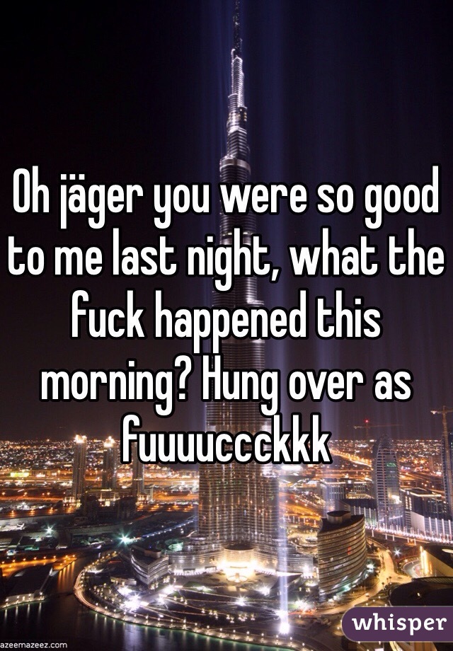 Oh jäger you were so good to me last night, what the fuck happened this morning? Hung over as fuuuuccckkk