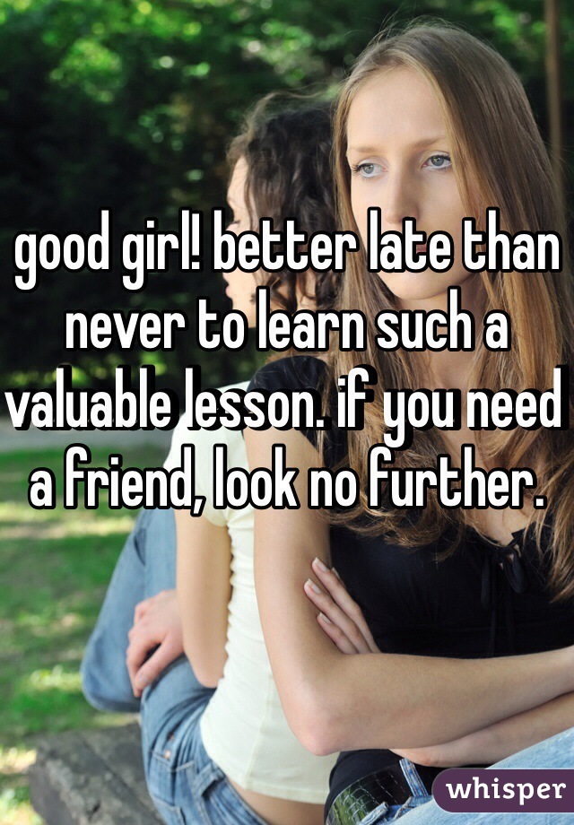 good girl! better late than never to learn such a valuable lesson. if you need a friend, look no further.
