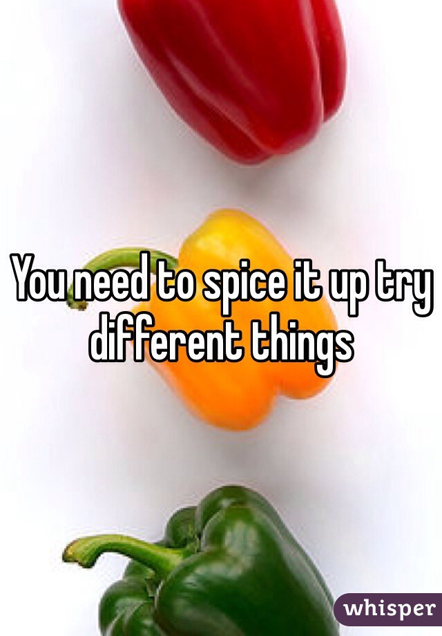 You need to spice it up try different things 