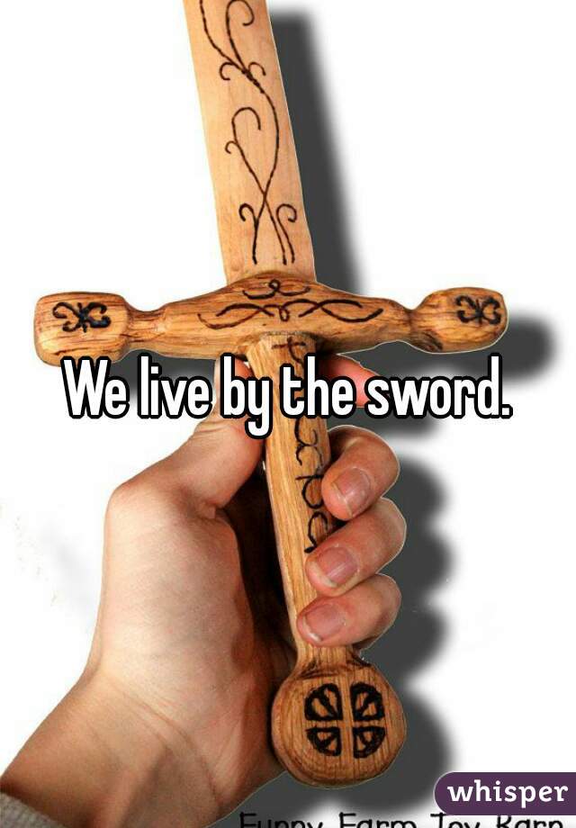 We live by the sword.