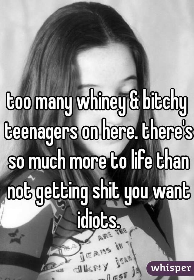 too many whiney & bitchy teenagers on here. there's so much more to life than not getting shit you want idiots.