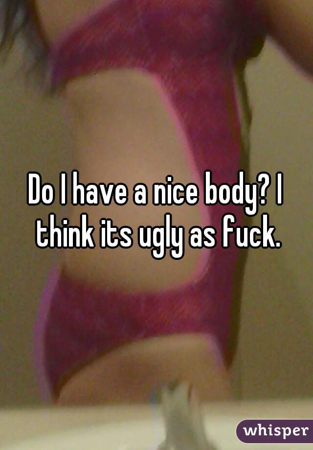 Do I have a nice body? I think its ugly as fuck.