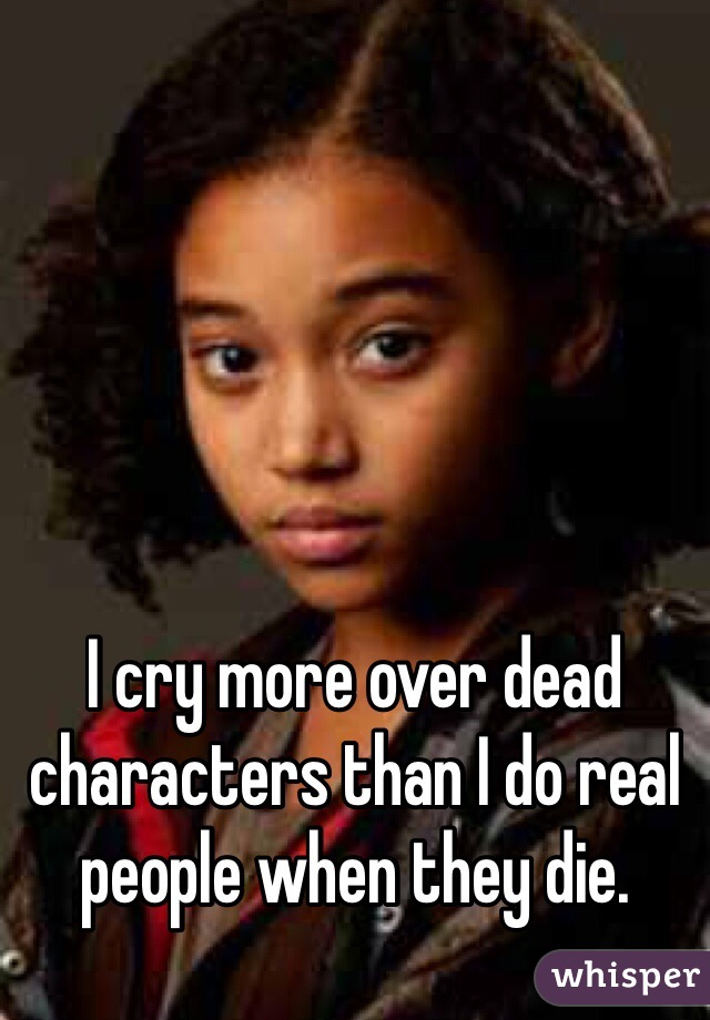 I cry more over dead characters than I do real people when they die.