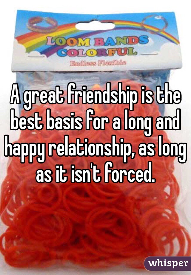 A great friendship is the best basis for a long and happy relationship, as long as it isn't forced.