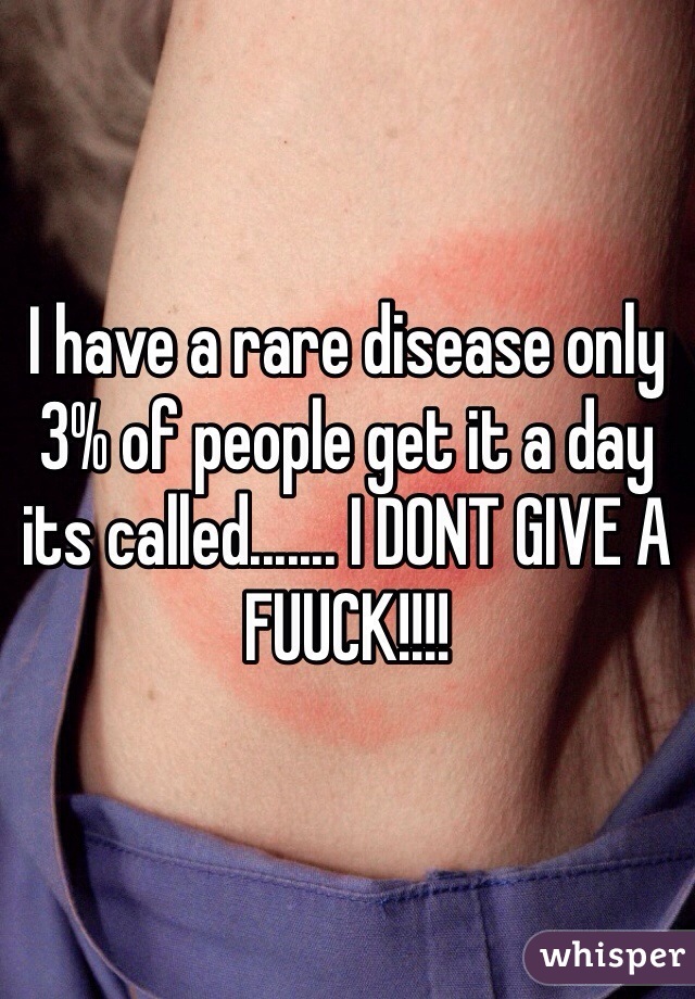 I have a rare disease only 3% of people get it a day its called....... I DONT GIVE A FUUCK!!!!