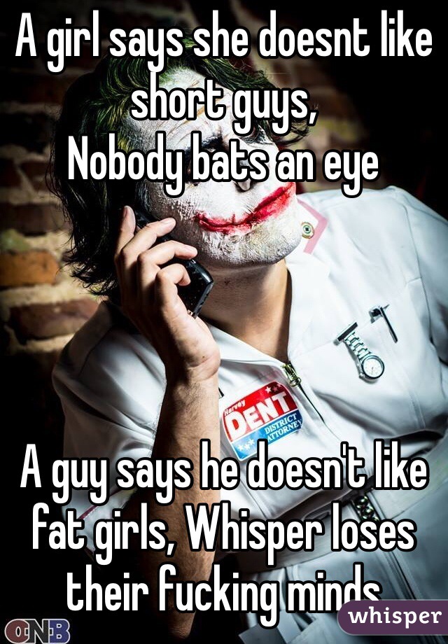 A girl says she doesnt like short guys,
Nobody bats an eye




A guy says he doesn't like fat girls, Whisper loses their fucking minds 