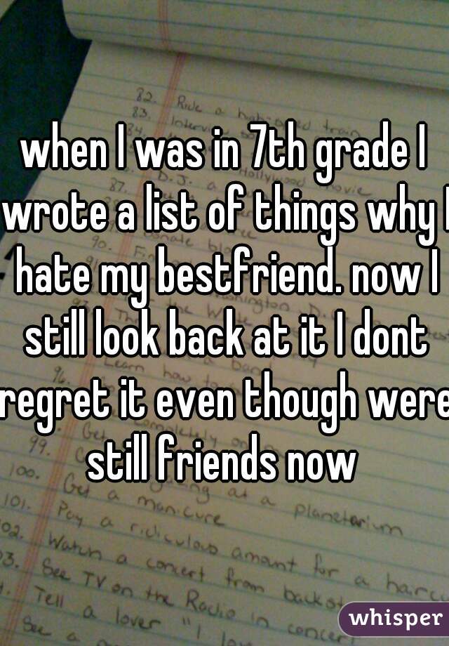 when I was in 7th grade I wrote a list of things why I hate my bestfriend. now I still look back at it I dont regret it even though were still friends now 
