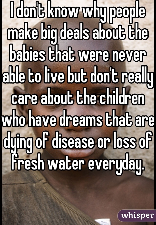 I don't know why people make big deals about the babies that were never able to live but don't really care about the children who have dreams that are dying of disease or loss of fresh water everyday.