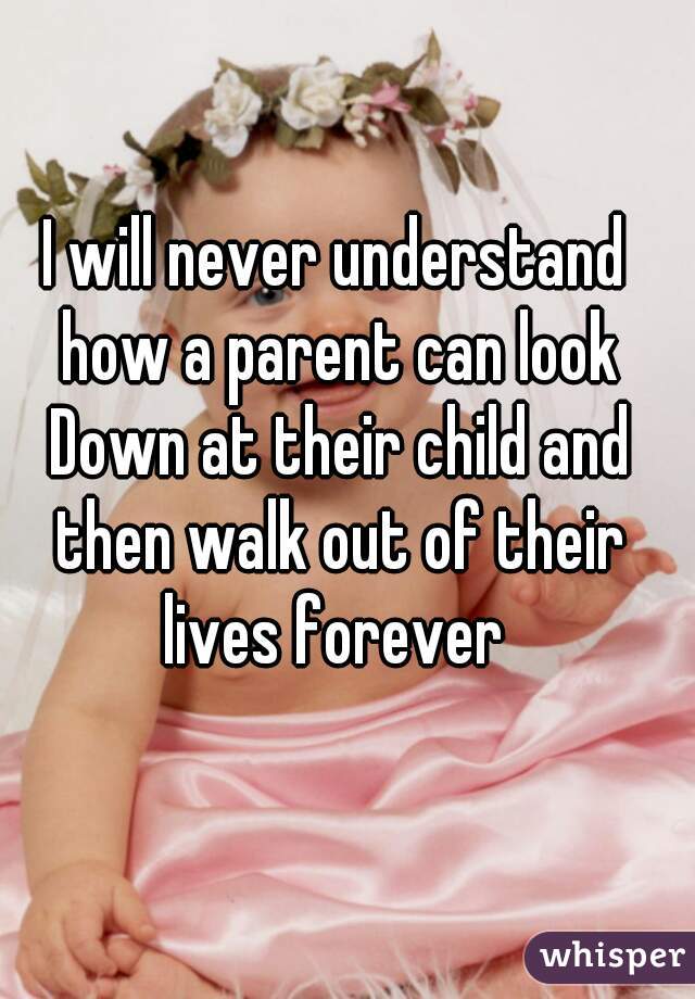 I will never understand how a parent can look Down at their child and then walk out of their lives forever 