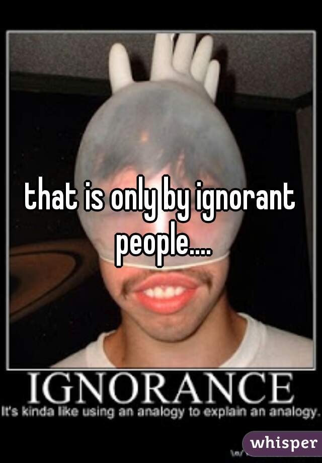 that is only by ignorant people....