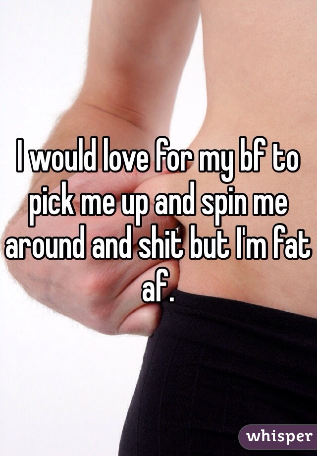 I would love for my bf to pick me up and spin me around and shit but I'm fat af.