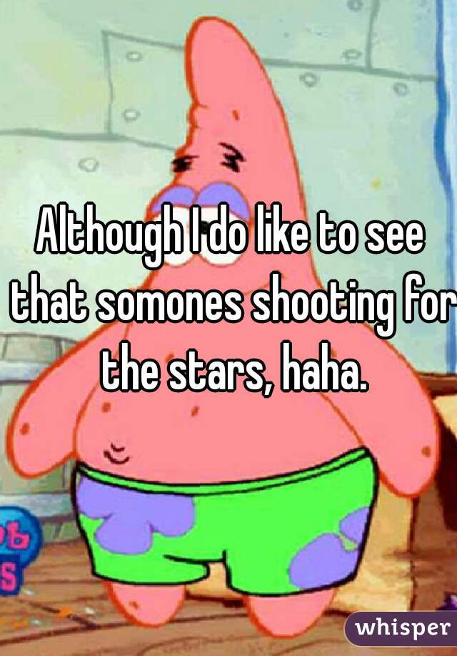Although I do like to see that somones shooting for the stars, haha.