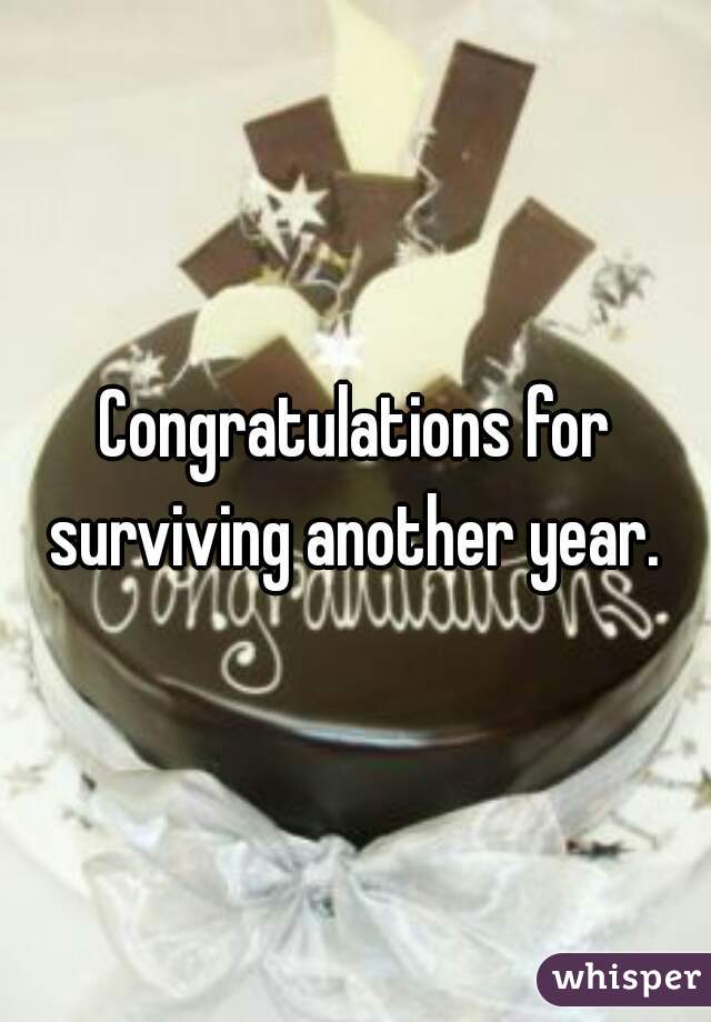 Congratulations for surviving another year. 
