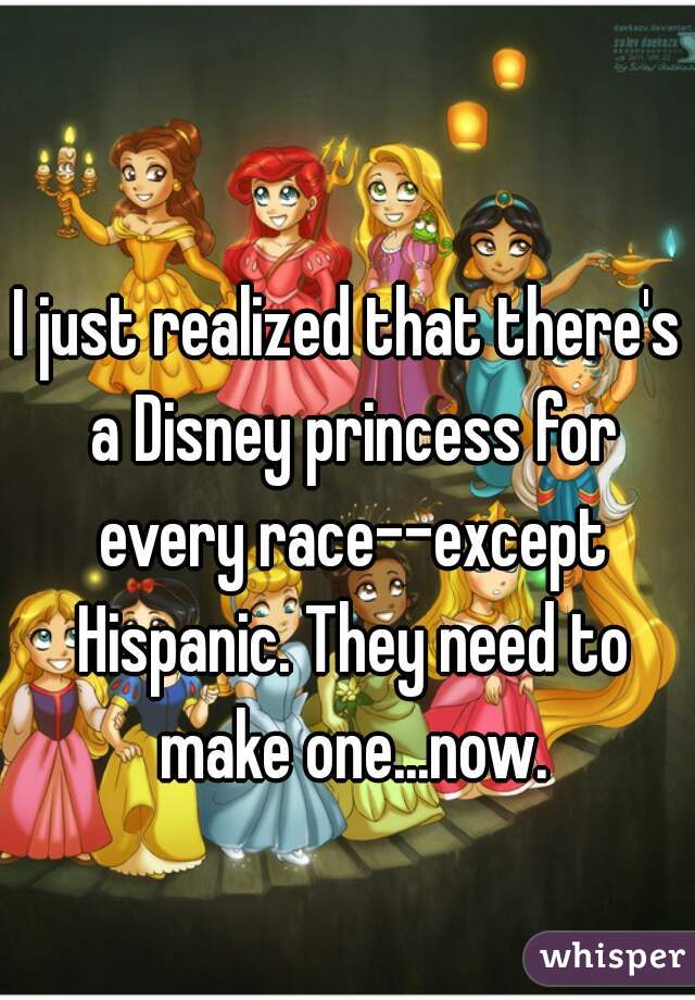 I just realized that there's a Disney princess for every race--except Hispanic. They need to make one...now.