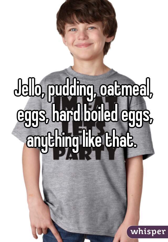 Jello, pudding, oatmeal, eggs, hard boiled eggs, anything like that.  