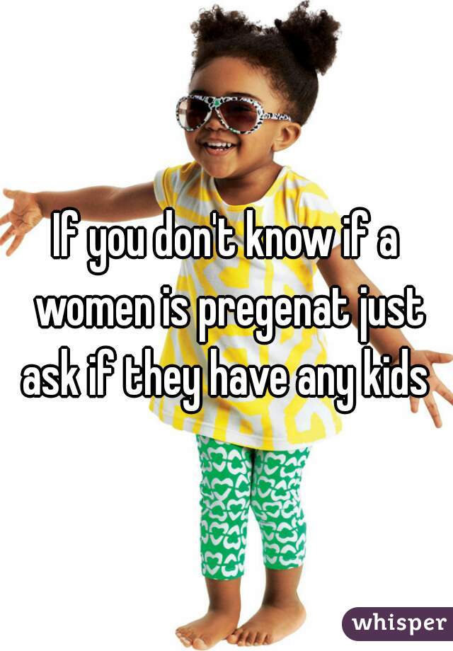 If you don't know if a women is pregenat just ask if they have any kids 