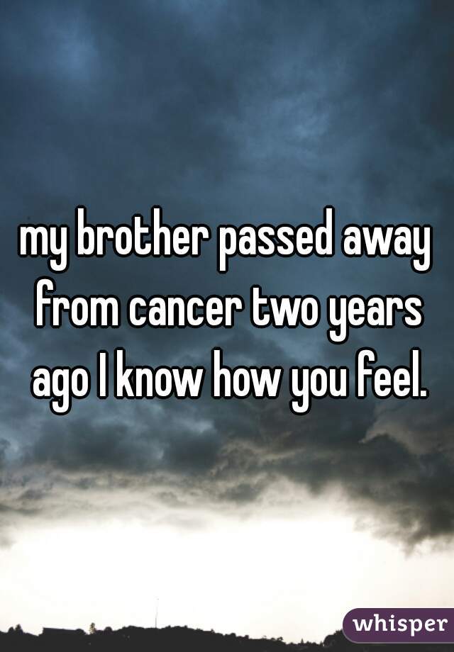 my brother passed away from cancer two years ago I know how you feel.