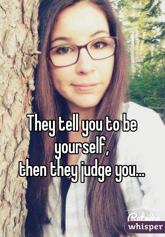 They tell you to be yourself, 
then they judge you...