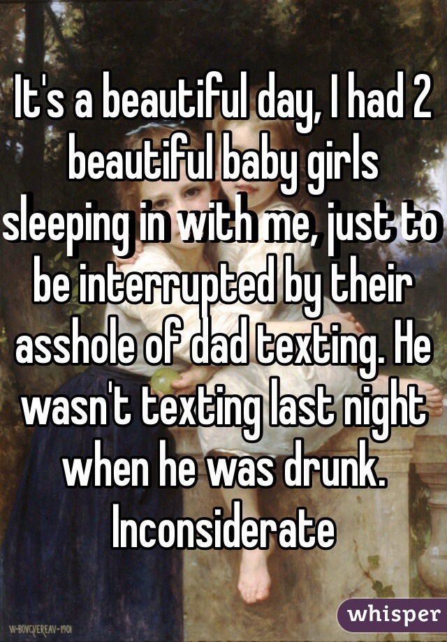 It's a beautiful day, I had 2 beautiful baby girls sleeping in with me, just to be interrupted by their asshole of dad texting. He wasn't texting last night when he was drunk. Inconsiderate 