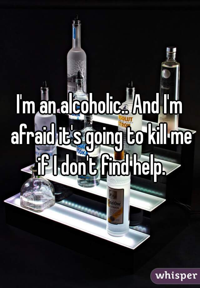 I'm an alcoholic.. And I'm afraid it's going to kill me if I don't find help.